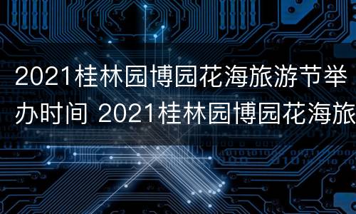 2021桂林园博园花海旅游节举办时间 2021桂林园博园花海旅游节举办时间是多少