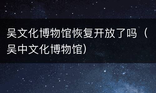 吴文化博物馆恢复开放了吗（吴中文化博物馆）