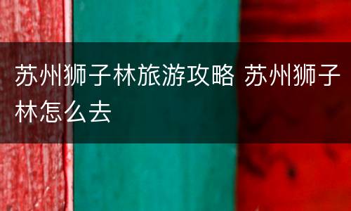 苏州狮子林旅游攻略 苏州狮子林怎么去
