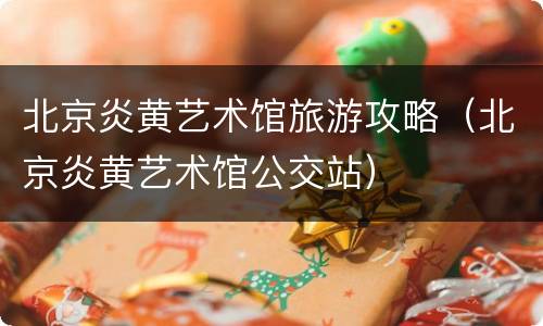 北京炎黄艺术馆旅游攻略（北京炎黄艺术馆公交站）