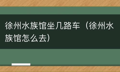 徐州水族馆坐几路车（徐州水族馆怎么去）