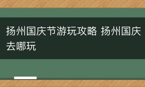 扬州国庆节游玩攻略 扬州国庆去哪玩