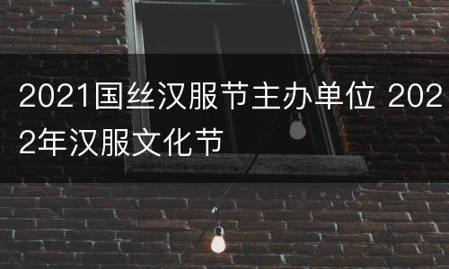 2021国丝汉服节主办单位 2022年汉服文化节
