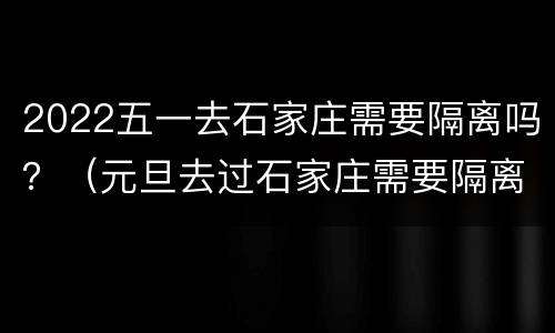2022五一去石家庄需要隔离吗？（元旦去过石家庄需要隔离吗）