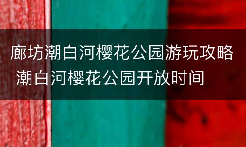 廊坊潮白河樱花公园游玩攻略 潮白河樱花公园开放时间