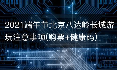2021端午节北京八达岭长城游玩注意事项(购票+健康码)