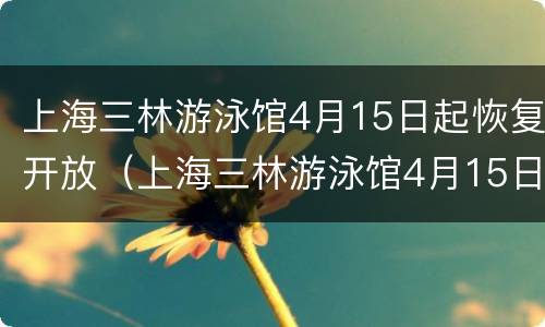 上海三林游泳馆4月15日起恢复开放（上海三林游泳馆4月15日起恢复开放吗）