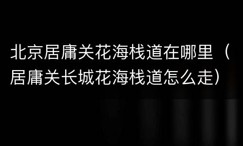 北京居庸关花海栈道在哪里（居庸关长城花海栈道怎么走）
