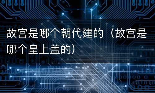 故宫是哪个朝代建的（故宫是哪个皇上盖的）