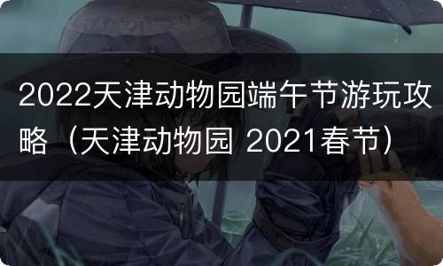 2022天津动物园端午节游玩攻略（天津动物园 2021春节）