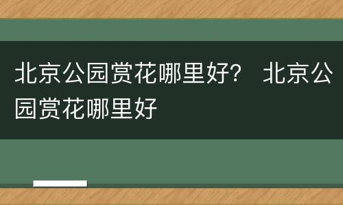 北京公园赏花哪里好？ 北京公园赏花哪里好