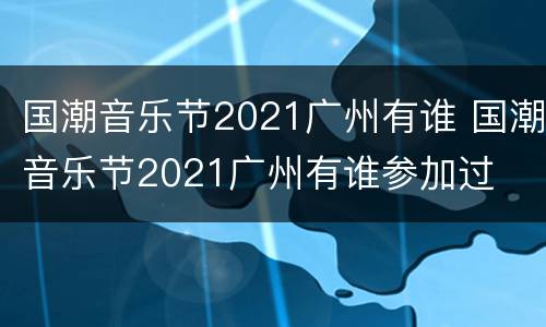 国潮音乐节2021广州有谁 国潮音乐节2021广州有谁参加过