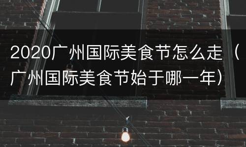 2020广州国际美食节怎么走（广州国际美食节始于哪一年）
