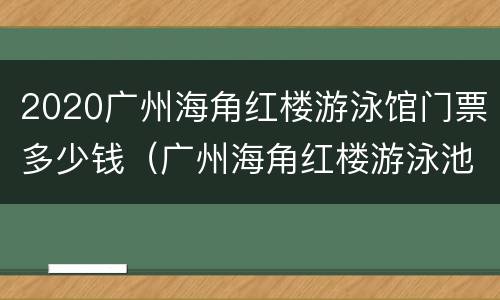 2020广州海角红楼游泳馆门票多少钱（广州海角红楼游泳池）