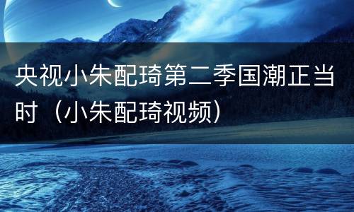 央视小朱配琦第二季国潮正当时（小朱配琦视频）
