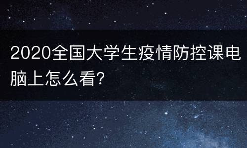 2020全国大学生疫情防控课电脑上怎么看？