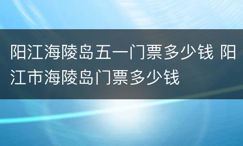阳江海陵岛五一门票多少钱 阳江市海陵岛门票多少钱