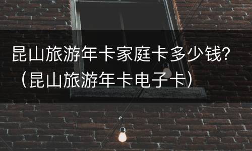 昆山旅游年卡家庭卡多少钱？（昆山旅游年卡电子卡）