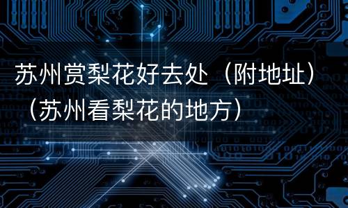 苏州赏梨花好去处（附地址）（苏州看梨花的地方）