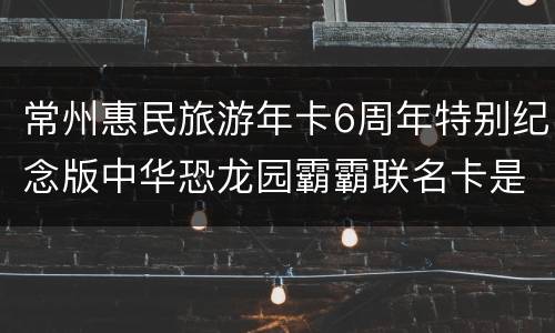 常州惠民旅游年卡6周年特别纪念版中华恐龙园霸霸联名卡是什么