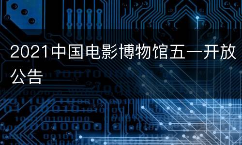 2021中国电影博物馆五一开放公告