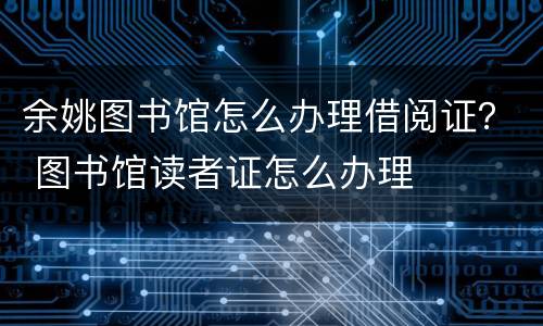 余姚图书馆怎么办理借阅证？ 图书馆读者证怎么办理
