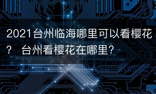 2021台州临海哪里可以看樱花？ 台州看樱花在哪里?