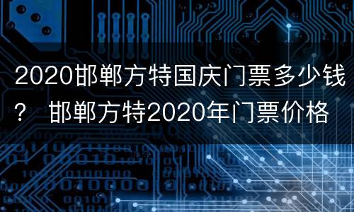 2020邯郸方特国庆门票多少钱？ 邯郸方特2020年门票价格