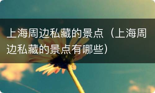 上海周边私藏的景点（上海周边私藏的景点有哪些）