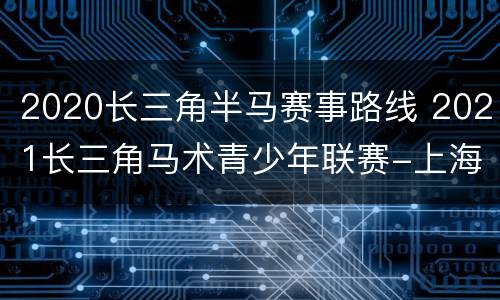 2020长三角半马赛事路线 2021长三角马术青少年联赛-上海嘉定站
