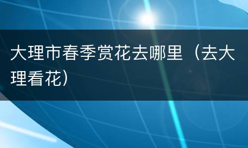 大理市春季赏花去哪里（去大理看花）