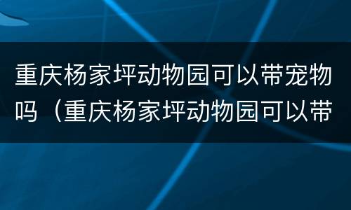 重庆杨家坪动物园可以带宠物吗（重庆杨家坪动物园可以带宠物吗现在）