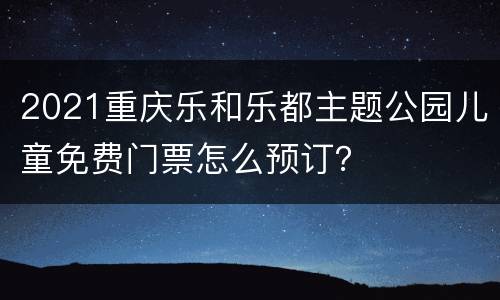 2021重庆乐和乐都主题公园儿童免费门票怎么预订？