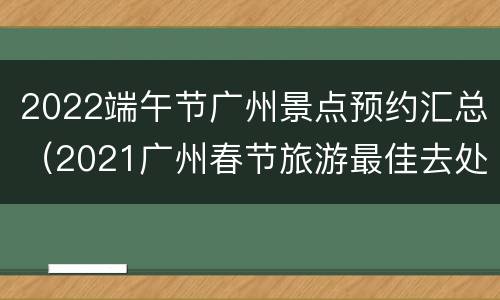 2022端午节广州景点预约汇总（2021广州春节旅游最佳去处）