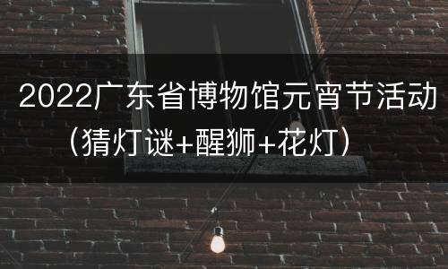 2022广东省博物馆元宵节活动​（猜灯谜+醒狮+花灯）