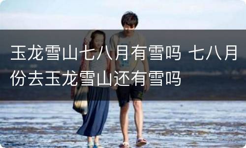 玉龙雪山七八月有雪吗 七八月份去玉龙雪山还有雪吗