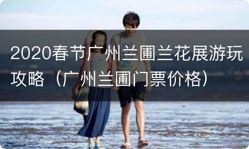2020春节广州兰圃兰花展游玩攻略（广州兰圃门票价格）