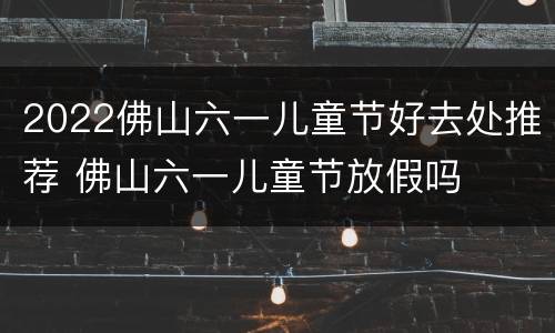 2022佛山六一儿童节好去处推荐 佛山六一儿童节放假吗