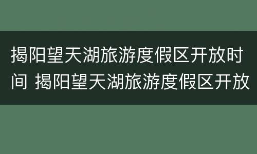 揭阳望天湖旅游度假区开放时间 揭阳望天湖旅游度假区开放时间最新