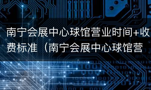南宁会展中心球馆营业时间+收费标准（南宁会展中心球馆营业时间 收费标准表）