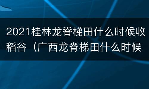 2021桂林龙脊梯田什么时候收稻谷（广西龙脊梯田什么时候收割水稻）