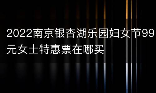 2022南京银杏湖乐园妇女节99元女士特惠票在哪买