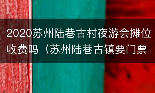 2020苏州陆巷古村夜游会摊位收费吗（苏州陆巷古镇要门票吗）
