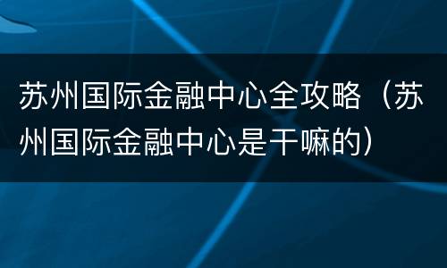 苏州国际金融中心全攻略（苏州国际金融中心是干嘛的）