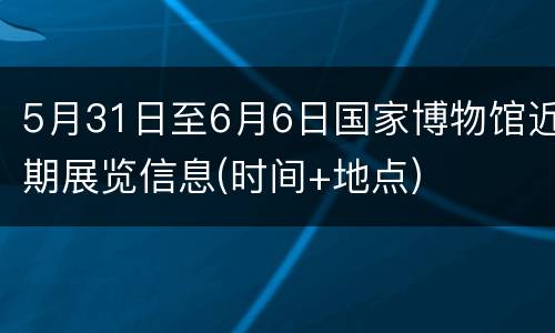 5月31日至6月6日国家博物馆近期展览信息(时间+地点)