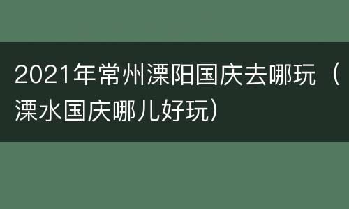 2021年常州溧阳国庆去哪玩（溧水国庆哪儿好玩）