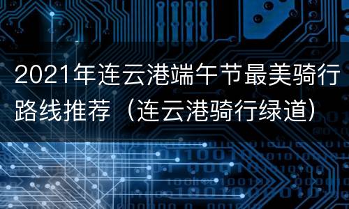 2021年连云港端午节最美骑行路线推荐（连云港骑行绿道）