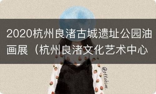 2020杭州良渚古城遗址公园油画展（杭州良渚文化艺术中心抄绘）