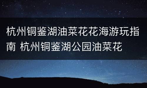 杭州铜鉴湖油菜花花海游玩指南 杭州铜鉴湖公园油菜花