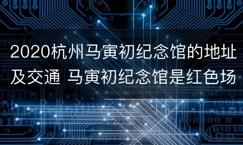 2020杭州马寅初纪念馆的地址及交通 马寅初纪念馆是红色场馆吗